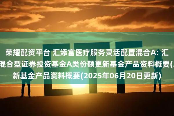 荣耀配资平台 汇添富医疗服务灵活配置混合A: 汇添富医疗服务灵活配置混合型证券投资基金A类份额更新基金产品资料概要(2025年06月20日更新)