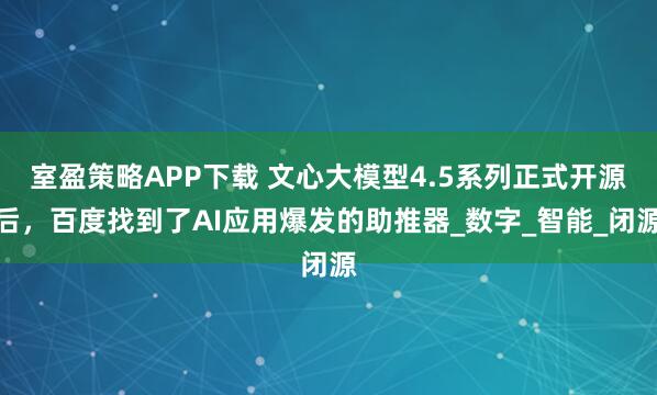 室盈策略APP下载 文心大模型4.5系列正式开源后,百度找到了AI应用爆发的助推器_数字_智能_闭源