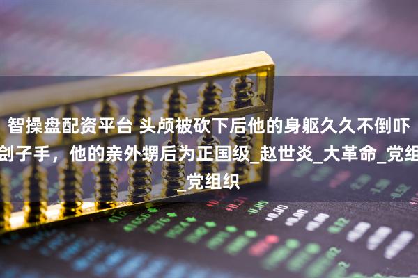 智操盘配资平台 头颅被砍下后他的身躯久久不倒吓坏刽子手，他的亲外甥后为正国级_赵世炎_大革命_党组织
