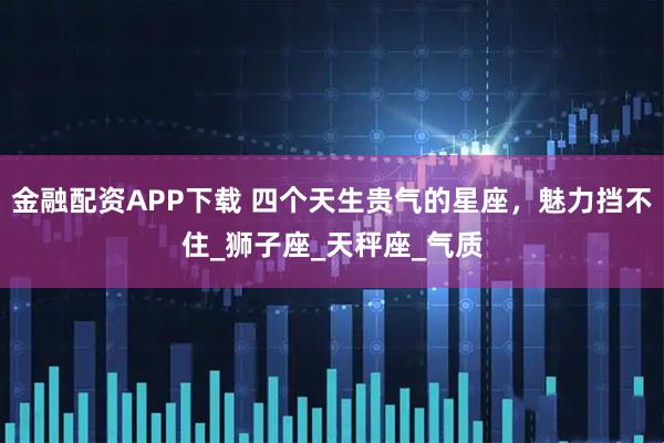 金融配资APP下载 四个天生贵气的星座，魅力挡不住_狮子座_天秤座_气质