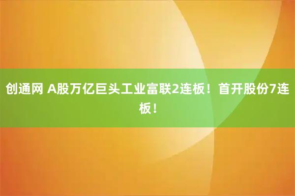 创通网 A股万亿巨头工业富联2连板!首开股份7连板!