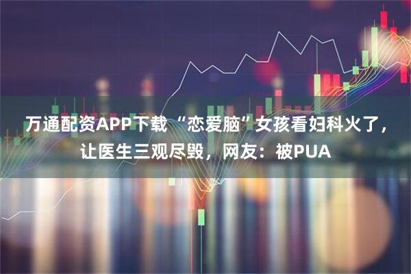 万通配资APP下载 “恋爱脑”女孩看妇科火了,让医生三观尽毁,网友:被PUA
