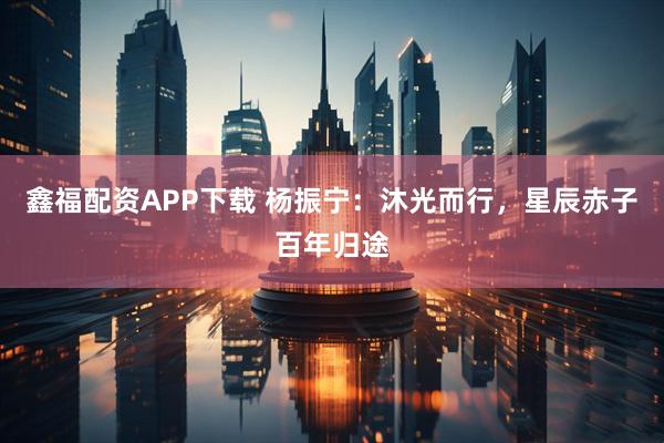鑫福配资APP下载 杨振宁：沐光而行，星辰赤子百年归途