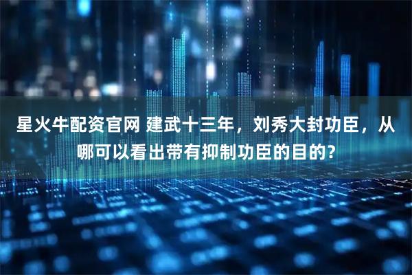 星火牛配资官网 建武十三年，刘秀大封功臣，从哪可以看出带有抑制功臣的目的？