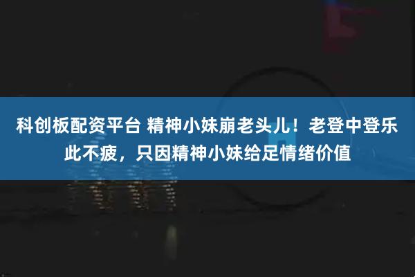 科创板配资平台 精神小妹崩老头儿！老登中登乐此不疲，只因精神小妹给足情绪价值