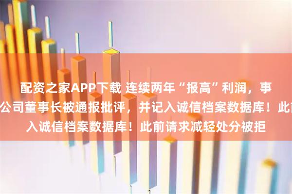 配资之家APP下载 连续两年“报高”利润，事隔一年才更正，A股公司董事长被通报批评，并记入诚信档案数据库！此前请求减轻处分被拒