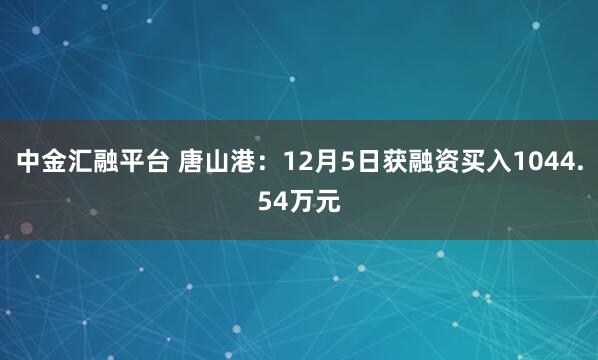 中金汇融平台 唐山港：12月5日获融资买入1044.54万元