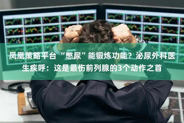 凤凰策略平台 “憋尿”能锻炼功能？泌尿外科医生疾呼：这是最伤前列腺的3个动作之首