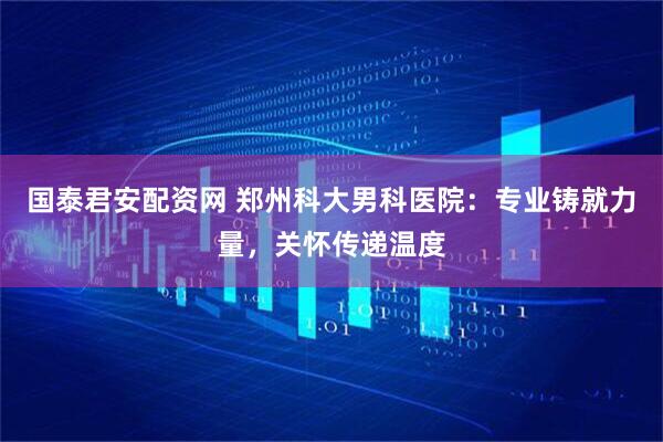 国泰君安配资网 郑州科大男科医院：专业铸就力量，关怀传递温度