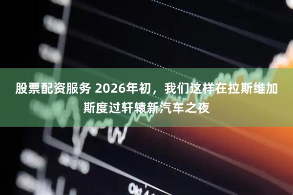 股票配资服务 2026年初，我们这样在拉斯维加斯度过轩辕新汽车之夜