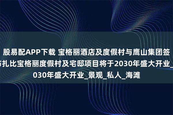 股易配APP下载 宝格丽酒店及度假村与鹰山集团签署长期协议 阿布扎比宝格丽度假村及宅邸项目将于2030年盛大开业_景观_私人_海滩