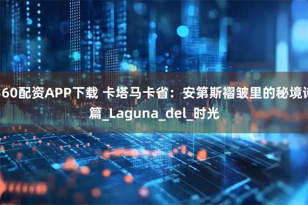360配资APP下载 卡塔马卡省：安第斯褶皱里的秘境诗篇_Laguna_del_时光