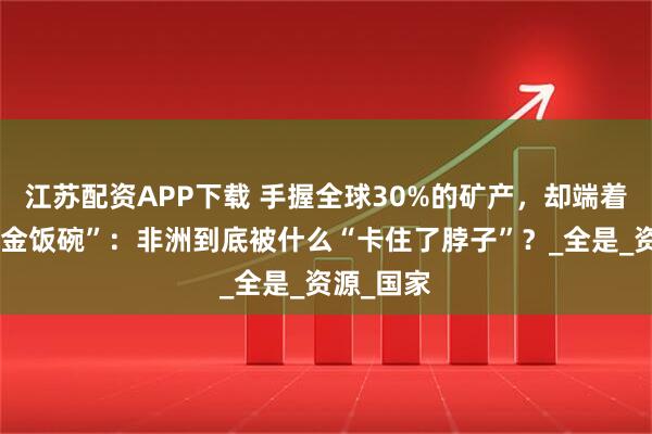 江苏配资APP下载 手握全球30%的矿产，却端着最穷的“金饭碗”：非洲到底被什么“卡住了脖子”？_全是_资源_国家
