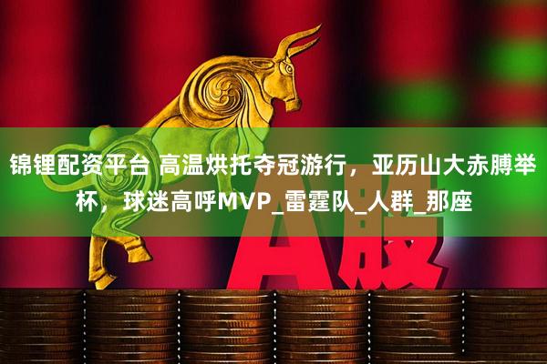 锦锂配资平台 高温烘托夺冠游行，亚历山大赤膊举杯，球迷高呼MVP_雷霆队_人群_那座