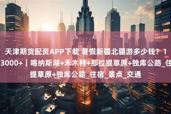 天津期货配资APP下载 暑假新疆北疆游多少钱？10天9晚跟团游3000+｜喀纳斯湖+禾木村+那拉提草原+独库公路_住宿_景点_交通