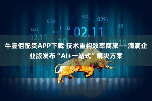 牛壹佰配资APP下载 技术重构效率商旅——滴滴企业版发布“AI+一站式”解决方案
