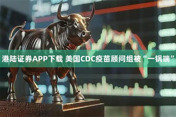 港陆证券APP下载 美国CDC疫苗顾问组被“一锅端”