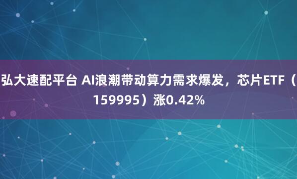 弘大速配平台 AI浪潮带动算力需求爆发，芯片ETF（159995）涨0.42%
