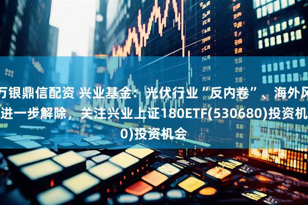 万银鼎信配资 兴业基金：光伏行业“反内卷”、海外风险进一步解除，关注兴业上证180ETF(530680)投资机会