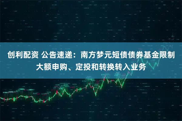 创利配资 公告速递：南方梦元短债债券基金限制大额申购、定投和转换转入业务