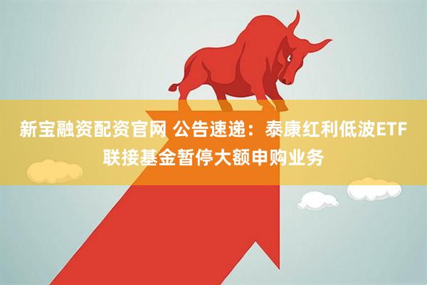 新宝融资配资官网 公告速递：泰康红利低波ETF联接基金暂停大额申购业务