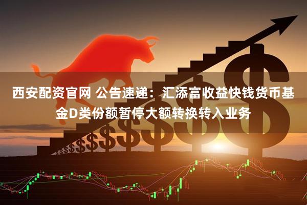 西安配资官网 公告速递：汇添富收益快钱货币基金D类份额暂停大额转换转入业务