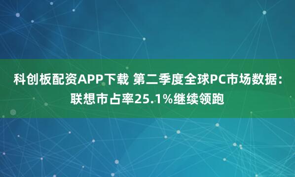 科创板配资APP下载 第二季度全球PC市场数据：联想市占率25.1%继续领跑