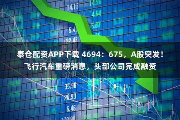 泰仓配资APP下载 4694：675，A股突发！飞行汽车重磅消息，头部公司完成融资