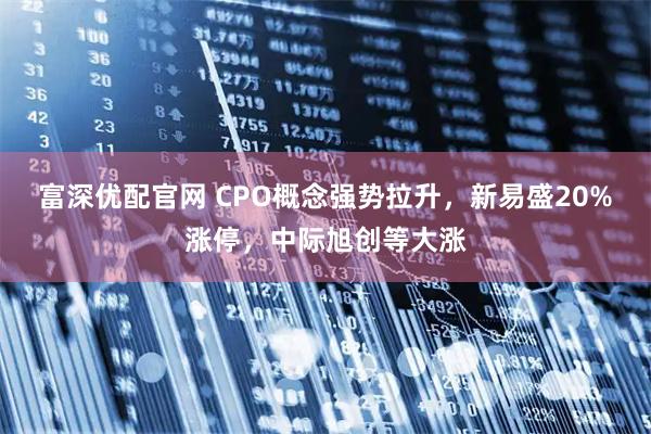 富深优配官网 CPO概念强势拉升，新易盛20%涨停，中际旭创等大涨