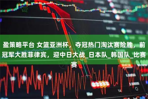 盈策略平台 女篮亚洲杯，夺冠热门淘汰赛险胜，前冠军大胜菲律宾，迎中日大战_日本队_韩国队_比赛