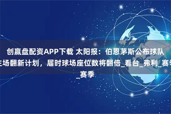 创赢盘配资APP下载 太阳报：伯恩茅斯公布球队主场翻新计划，届时球场座位数将翻倍_看台_弗利_赛季