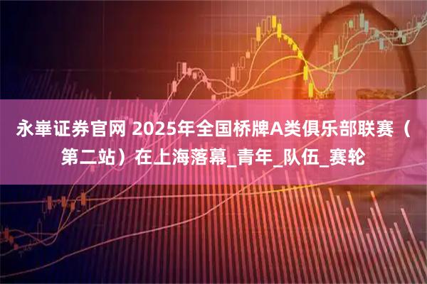 永崋证券官网 2025年全国桥牌A类俱乐部联赛（第二站）在上海落幕_青年_队伍_赛轮