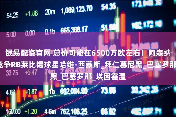 银易配资官网 总价可能在6500万欧左右！阿森纳和切尔西竞争RB莱比锡球星哈维-西蒙斯_拜仁慕尼黑_巴塞罗那_埃因霍温