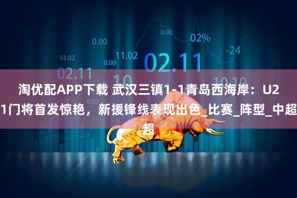 淘优配APP下载 武汉三镇1-1青岛西海岸：U21门将首发惊艳，新援锋线表现出色_比赛_阵型_中超