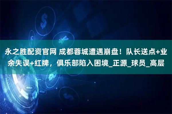 永之胜配资官网 成都蓉城遭遇崩盘！队长送点+业余失误+红牌，俱乐部陷入困境_正源_球员_高层