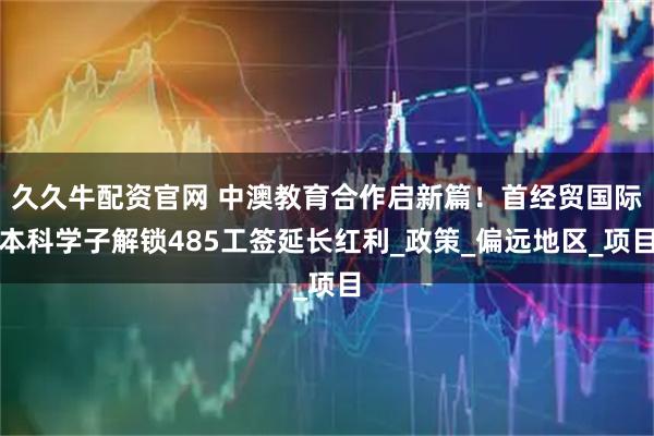 久久牛配资官网 中澳教育合作启新篇！首经贸国际本科学子解锁485工签延长红利_政策_偏远地区_项目