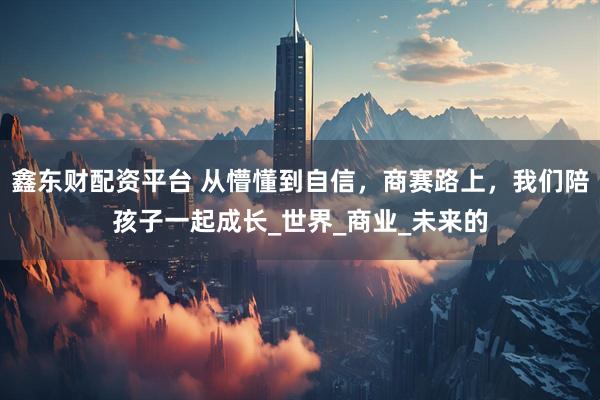 鑫东财配资平台 从懵懂到自信，商赛路上，我们陪孩子一起成长_世界_商业_未来的