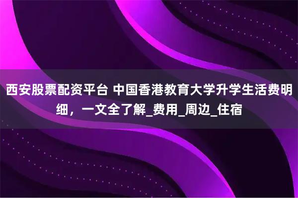西安股票配资平台 中国香港教育大学升学生活费明细，一文全了解_费用_周边_住宿