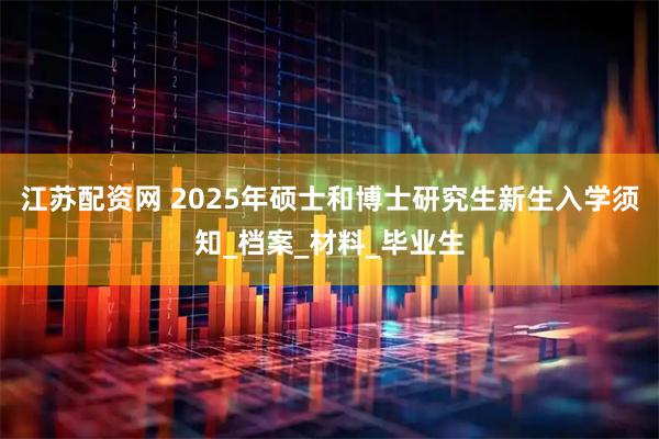 江苏配资网 2025年硕士和博士研究生新生入学须知_档案_材料_毕业生