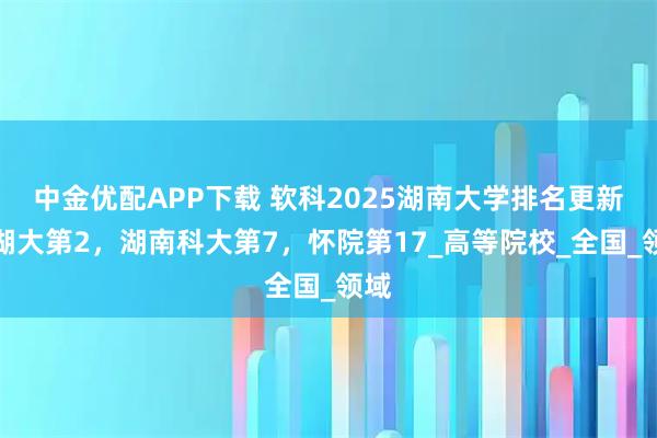 中金优配APP下载 软科2025湖南大学排名更新：湖大第2，湖南科大第7，怀院第17_高等院校_全国_领域