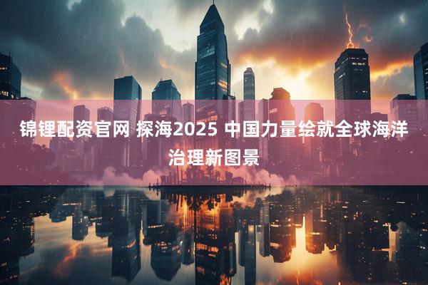 锦锂配资官网 探海2025 中国力量绘就全球海洋治理新图景