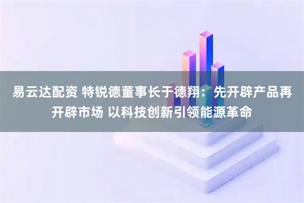 易云达配资 特锐德董事长于德翔：先开辟产品再开辟市场 以科技创新引领能源革命
