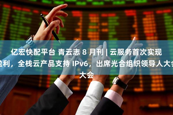 亿宏快配平台 青云志 8 月刊 | 云服务首次实现盈利，全栈云产品支持 IPv6，出席光合组织领导人大会