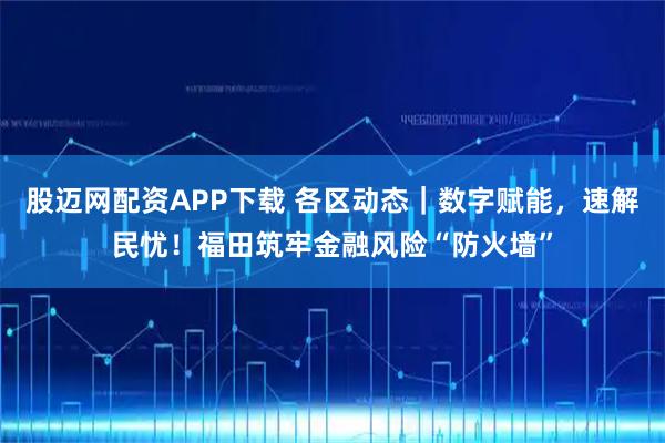 股迈网配资APP下载 各区动态｜数字赋能，速解民忧！福田筑牢金融风险“防火墙”