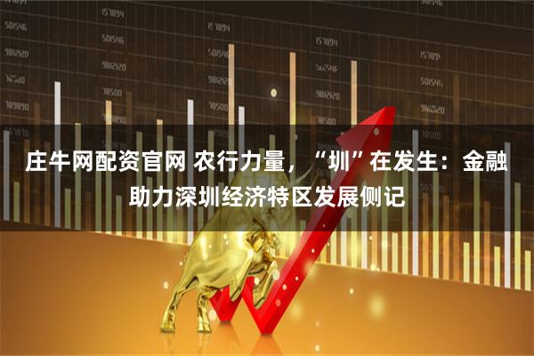 庄牛网配资官网 农行力量，“圳”在发生：金融助力深圳经济特区发展侧记
