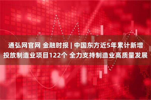 通弘网官网 金融时报 | 中国东方近5年累计新增投放制造业项目122个 全力支持制造业高质量发展