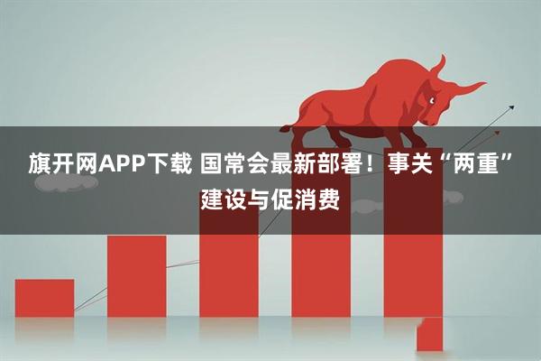 旗开网APP下载 国常会最新部署！事关“两重”建设与促消费
